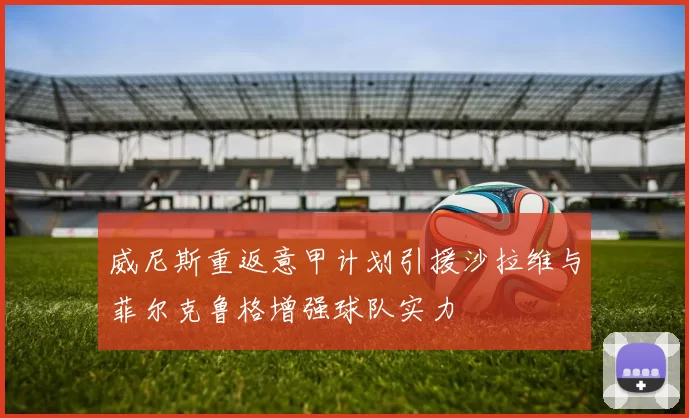 威尼斯重返意甲计划引援沙拉维与菲尔克鲁格增强球队实力