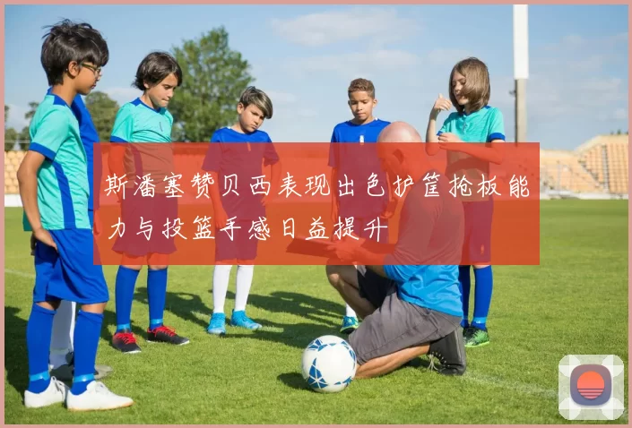 斯潘塞赞贝西表现出色护筐抢板能力与投篮手感日益提升