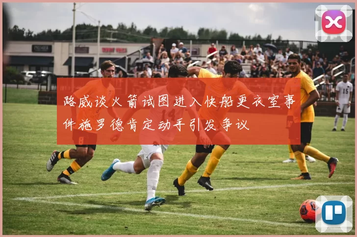 路威谈火箭试图进入快船更衣室事件施罗德肯定动手引发争议