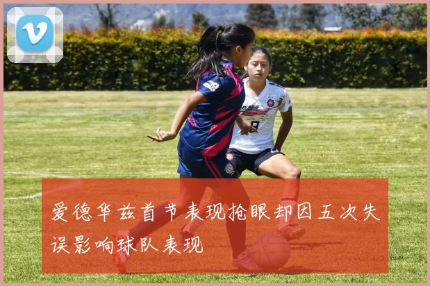 爱德华兹首节表现抢眼却因五次失误影响球队表现