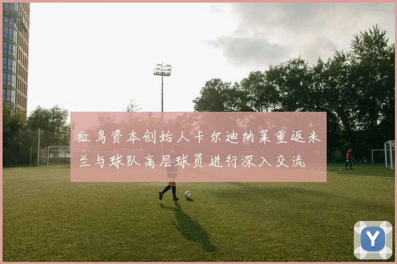 红鸟资本创始人卡尔迪纳莱重返米兰与球队高层球员进行深入交流