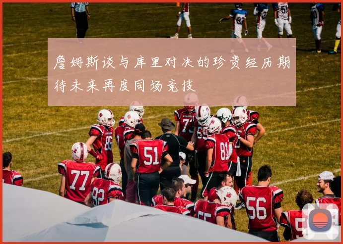 詹姆斯谈与库里对决的珍贵经历期待未来再度同场竞技