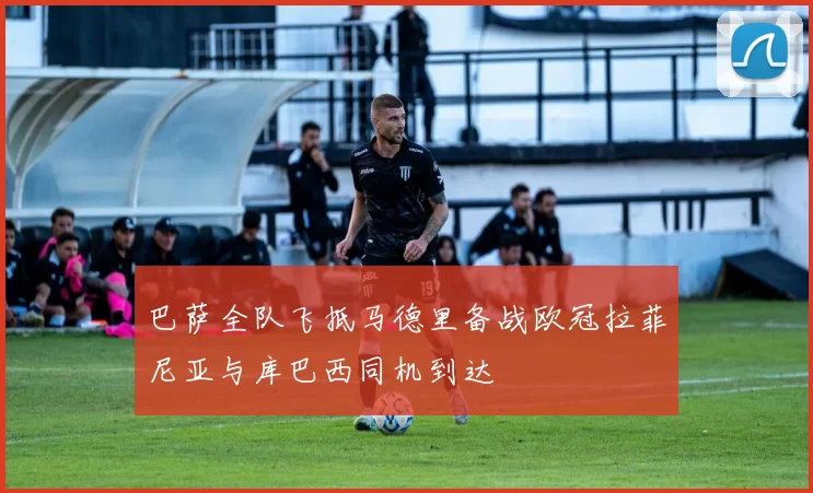 巴萨全队飞抵马德里备战欧冠拉菲尼亚与库巴西同机到达