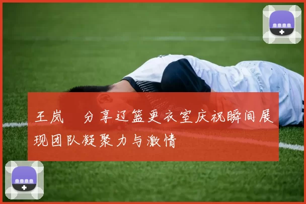 王岚嵚分享辽篮更衣室庆祝瞬间展现团队凝聚力与激情