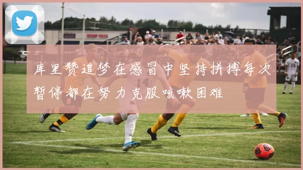 库里赞追梦在感冒中坚持拼搏每次暂停都在努力克服咳嗽困难