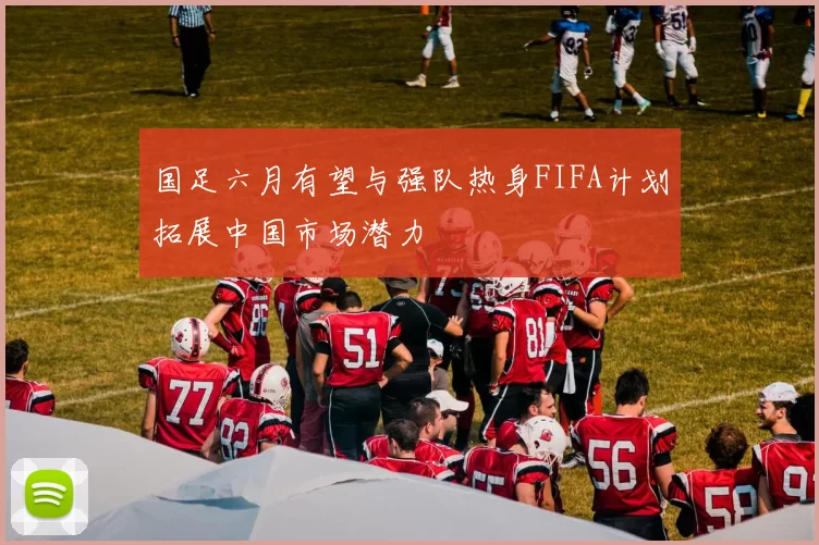 国足六月有望与强队热身FIFA计划拓展中国市场潜力