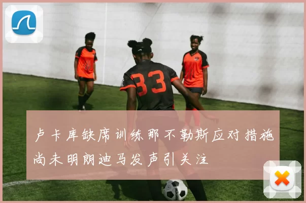 卢卡库缺席训练那不勒斯应对措施尚未明朗迪马发声引关注
