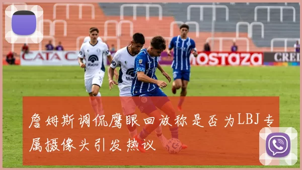 詹姆斯调侃鹰眼回放称是否为LBJ专属摄像头引发热议