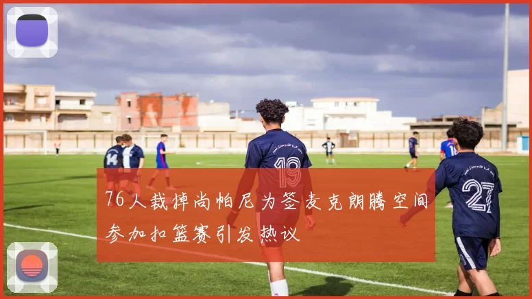 76人裁掉尚帕尼为签麦克朗腾空间参加扣篮赛引发热议