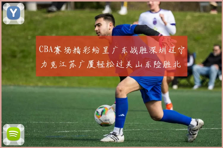 CBA赛场精彩纷呈广东战胜深圳辽宁力克江苏广厦轻松过关山东险胜北京
