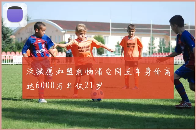 沃顿愿加盟利物浦合同五年身价高达6000万年仅21岁