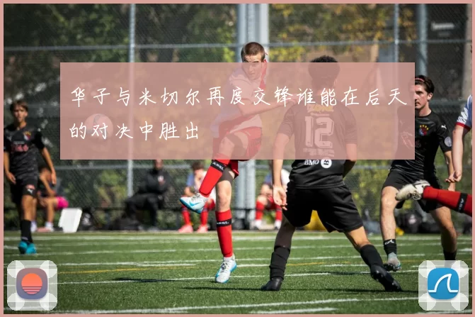 华子与米切尔再度交锋谁能在后天的对决中胜出