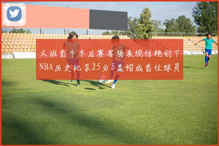 文班首个季后赛客场表现惊艳创下NBA历史纪录25分5盖帽成首位球员