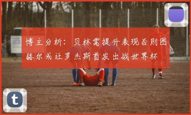 博主分析：贝林需提升表现否则图赫尔或让罗杰斯首发出战世界杯